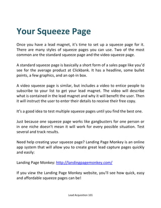 Lead Acquisition 101
Your Squeeze Page
Once you have a lead magnet, it’s time to set up a squeeze page for it.
There are many styles of squeeze pages you can use. Two of the most
common are the standard squeeze page and the video squeeze page.
A standard squeeze page is basically a short form of a sales page like you’d
see for the average product at Clickbank. It has a headline, some bullet
points, a few graphics, and an opt-in box.
A video squeeze page is similar, but includes a video to entice people to
subscribe to your list to get your lead magnet. The video will describe
what is contained in the lead magnet and why it will benefit the user. Then
it will instruct the user to enter their details to receive their free copy.
It’s a good idea to test multiple squeeze pages until you find the best one.
Just because one squeeze page works like gangbusters for one person or
in one niche doesn’t mean it will work for every possible situation. Test
several and track results.
Need help creating your squeeze page? Landing Page Monkey is an online
app system that will allow you to create great lead capture pages quickly
and easily:
Landing Page Monkey: http://landingpagemonkey.com/
If you view the Landing Page Monkey website, you’ll see how quick, easy
and affordable squeeze pages can be!
 