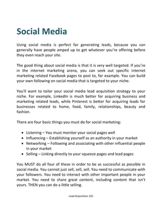 Lead Acquisition 101
Social Media
Using social media is perfect for generating leads, because you can
generally have people amped up to get whatever you’re offering before
they even reach your site.
The good thing about social media is that it is very well targeted. If you’re
in the internet marketing arena, you can seek out specific internet
marketing related Facebook pages to post to, for example. You can build
your own following on social media that is targeted to your niche.
You’ll want to tailor your social media lead acquisition strategy to your
niche. For example, LinkedIn is much better for acquiring business and
marketing related leads, while Pinterest is better for acquiring leads for
businesses related to home, food, family, relationships, beauty and
fashion.
There are four basic things you must do for social marketing:
 Listening – You must monitor your social pages well
 Influencing – Establishing yourself as an authority in your market
 Networking – Following and associating with other influential people
in your market
 Selling – Linking directly to your squeeze pages and lead pages
You MUST do all four of these in order to be as successful as possible in
social media. You cannot just sell, sell, sell. You need to communicate with
your followers. You need to interact with other important people in your
market. You need to share great content, including content that isn’t
yours. THEN you can do a little selling.
 