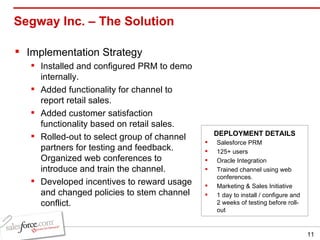 Segway Inc. – The Solution  Implementation Strategy Installed and configured PRM to demo internally. Added functionality for channel to report retail sales. Added customer satisfaction functionality based on retail sales. Rolled-out to select group of channel partners for testing and feedback. Organized web conferences to introduce and train the channel. Developed incentives to reward usage and changed policies to stem channel conflict. Salesforce PRM 125+ users Oracle Integration  Trained channel using web conferences. Marketing & Sales Initiative 1 day to install / configure and 2 weeks of testing before roll-out DEPLOYMENT DETAILS 