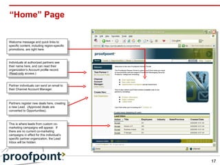 “Home” Page Partners register new deals here, creating a new Lead.  (Approved deals are converted to Opportunities). Individuals at authorized partners see their name here, and can read their organization’s Account profile record.  ( Read-only  access.) Partner individuals can send an email to their Channel Account Manager. Welcome message and quick links to specific content, including region-specific promotions, are right here. This is where leads from custom co-marketing campaigns will appear.  If there are no current co-marketing campaigns in effect for this individual’s specific partner organization, the Lead Inbox will be hidden. 