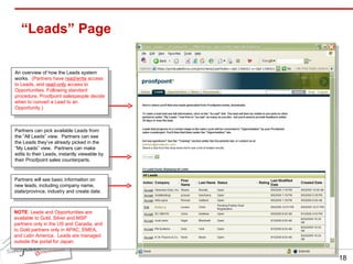 “Leads” Page Partners can pick available Leads from the “All Leads” view.  Partners can see the Leads they’ve already picked in the “My Leads” view.  Partners can make edits to their Leads, instantly viewable by their Proofpoint sales counterparts. Partners will see basic information on new leads, including company name, state/province, industry and create date. An overview of how the Leads system works.  (Partners have  read/write  access to Leads, and  read-only  access to Opportunities. Following standard procedure, Proofpoint salespeople decide when to convert a Lead to an Opportunity.) NOTE : Leads and Opportunities are available to Gold, Silver and MSP partners only in the US and Canada, and to Gold partners only in APAC, EMEA, and Latin America.  Leads are managed outside the portal for Japan. 