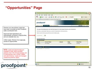 “Opportunities” Page NOTE : Leads and Opportunities are available to Gold, Silver and MSP partners only in the US and Canada, and to Gold partners only in APAC, EMEA, and Latin America.  Leads are managed outside the portal for Japan. Partners can view all their Leads that have been converted by their Proofpoint sales counterparts here.  Approved deal registrations are automatically converted to Opportunities, and are viewable here, too. Unlike Leads, Partners have  read only  access to Opportunities. 