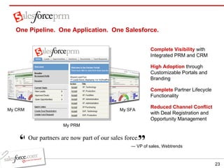 ” —  VP of sales, Webtrends Our partners are now part of our sales force.   “ My CRM One Pipeline.  One Application.  One Salesforce.  My SFA Complete Visibility   with Integrated PRM and CRM   High Adoption   through Customizable Portals and Branding Complete   Partner Lifecycle Functionality Reduced Channel Conflict   with Deal Registration and Opportunity Management My PRM 