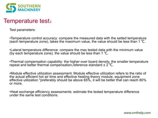 www.smthelp.com
Temperature test：
Test parameters:
•Temperature control accuracy: compare the measured data with the setted temperature
(each temperature zone), takes the maximum value, the value should be less than 1 ℃.
•Lateral temperature difference: compare the max tested data with the minimum value
(by each temperature zone), the value should be less than 1 ℃.
•Thermal compensation capability: the higher over board density, the smaller temperature
repeat and better thermal compensation,reference standard ± 2 ℃.
•Module effective utilization assessment: Module effective utilization refers to the ratio of
the actual efficient hot air time and effective heating theory module, equipment zone
effective utilization "preferably should be above 65%, it will be better that can reach 80%
or more.
•Heat exchange efficiency assessments: estimate the tested temperature difference
under the same test conditions.
 