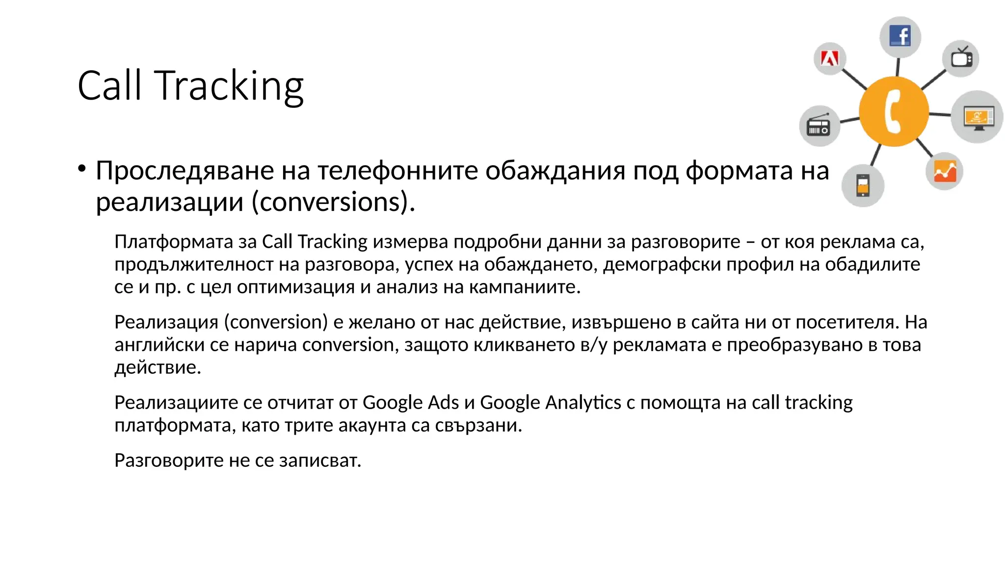 Call Tracking
• Проследяване на телефонните обаждания под формата на
реализации (conversions).
Платформата за Call Tracking измерва подробни данни за разговорите – от коя реклама са,
продължителност на разговора, успех на обаждането, демографски профил на обадилите
се и пр. с цел оптимизация и анализ на кампаниите.
Реализация (conversion) е желано от нас действие, извършено в сайта ни от посетителя. На
английски се нарича conversion, защото кликването в/у рекламата е преобразувано в това
действие.
Реализациите се отчитат от Google Ads и Google Analytics с помощта на call tracking
платформата, като трите акаунта са свързани.
Разговорите не се записват.
 