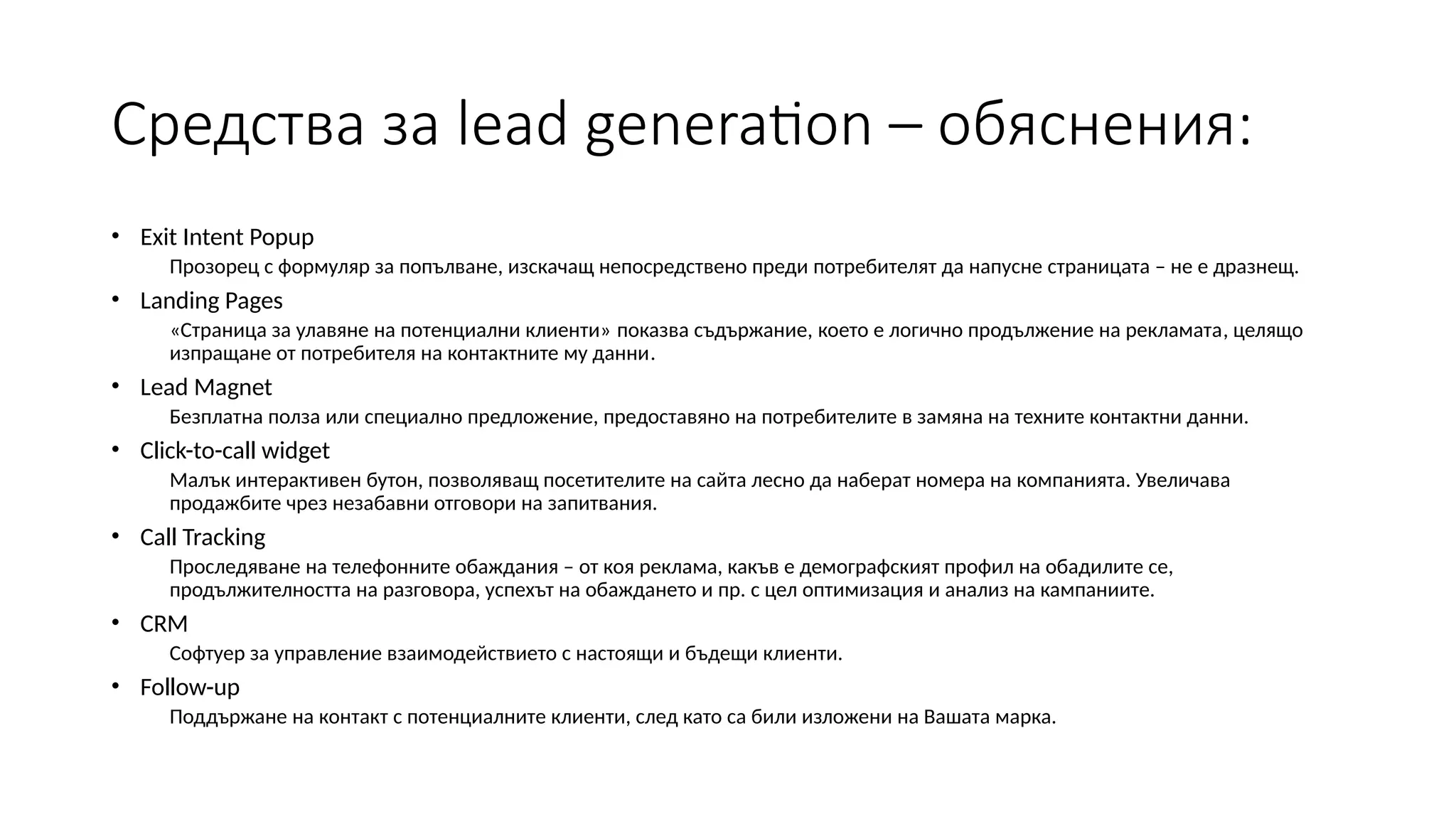 Средства за lead generation – обяснения:
• Exit Intent Popup
Прозорец с формуляр за попълване, изскачащ непосредствено преди потребителят да напусне страницата – не е дразнещ.
• Landing Pages
«Страница за улавяне на потенциални клиенти» показва съдържание, което е логично продължение на рекламата, целящо
изпращане от потребителя на контактните му данни.
• Lead Magnet
Безплатна полза или специално предложение, предоставяно на потребителите в замяна на техните контактни данни.
• Click-to-call widget
Малък интерактивен бутон, позволяващ посетителите на сайта лесно да наберат номера на компанията. Увеличава
продажбите чрез незабавни отговори на запитвания.
• Call Tracking
Проследяване на телефонните обаждания – от коя реклама, какъв е демографският профил на обадилите се,
продължителността на разговора, успехът на обаждането и пр. с цел оптимизация и анализ на кампаниите.
• CRM
Софтуер за управление взаимодействието с настоящи и бъдещи клиенти.
• Follow-up
Поддържане на контакт с потенциалните клиенти, след като са били изложени на Вашата марка.
 