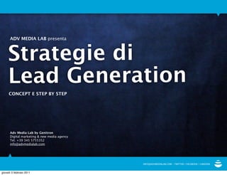 ADV MEDIA LAB presenta



     Strategie di
     Lead Generation
     CONCEPT E STEP BY STEP




      Adv Media Lab by Genitron
      Digital marketing & new media agency
      Tel. +39 345 5755352
      info@advmedialab.com




                                             INFO@ADVMEDIALAB.COM - TWITTER | FACEBOOK | LINKEDIN


giovedì 3 febbraio 2011
 