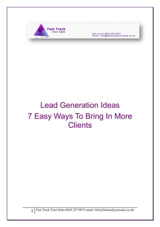 Lead Generation Ideas
7 Easy Ways To Bring In More
          Clients




1   Fast Track Your Sales 0845 257 0073 email: info@fasttrackyoursales.co.uk
 