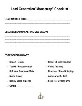 Lead Generation”Mousetrap” Checklist
LEAD MAGNET TITLE: _____________________________________
______________________________________________________
DESCRIBELEADMAGNETPROMISEBELOW:
______________________________________________________
______________________________________________________
______________________________________________________
______________________________________________________
TYPEOFLEADMAGNET:
 Report / Guide
 Toolkit / Resource List
 Software Download/Trial
 Quiz / Survey
 Blind / Sales Material
 Other: ______________
 Cheat Sheet / Handout
 Video Training
 Discount / Free Shipping
 Assessment / Test
 Step 1 of Order Form
 