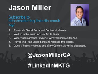 Jason Miller 
Subscribe to http://marketing.linkedin.com/blog/ 
@JasonMillerCA 
#LinkedInMKTG 
1.Previously Global Social and Content at Marketo 
2.Worked in the music industry for 12 Years 
3.Writer / photographer / owner at www.rocknrollcocktail.com 
4.Played in a “Hair Metal” band and released two records. 
5.Guns N Roses retweeted one of my Content Marketing blog posts.  