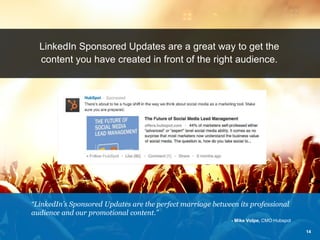 LinkedIn Sponsored Updates are a great way to get the content you have created in front of the right audience. 
“LinkedIn’s Sponsored Updates are the perfect marriage between its professional audience and our promotional content.” 
- Mike Volpe, CMO Hubspot 
14  