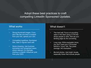 Adopt these best practices to craft compelling LinkedIn Sponsored Updates. 
•Strong thumbnail images. If you don’t like the one that is scraped from your link, upload your own. 
•Compelling headlines. Numbered lists, stats or figures work well. 
•Name dropping. Use business luminaries and recognized execs where relevant; for example, sharing a LinkedIn Influencer post from your CEO. 
What works 
•The hard sell. Focus on providing value in the feed using a CTA that drives people to click, then let your landing page do the converting. 
•Long copy. Write snackable intros; you don’t want your CTA buried behind a “more” link. Top posts average 140 characters. 
•Blurred photos. Use bright visuals, especially those that include people. 
What doesn’t  