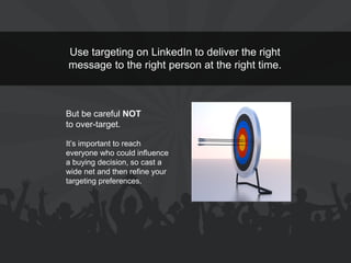 Use targeting on LinkedIn to deliver the right message to the right person at the right time. 
But be careful NOT to over-target. 
It’s important to reach everyone who could influence a buying decision, so cast a wide net and then refine your targeting preferences.  