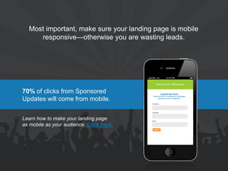 70% of clicks from Sponsored Updates will come from mobile. 
Most important, make sure your landing page is mobile responsive—otherwise you are wasting leads. 
Learn how to make your landing page as mobile as your audience. Click here. 
21  