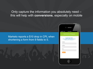 Marketo reports a $10 drop in CPL when shortening a form from 9 fields to 5. 
Only capture the information you absolutely need – this will help with conversions, especially on mobile 
21 
 