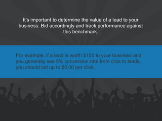 It’s important to determine the value of a lead to your business. Bid accordingly and track performance against this benchmark. 
For example, if a lead is worth $100 to your business and you generally see 5% conversion rate from click to leads, you should bid up to $5.00 per click. 
25  
