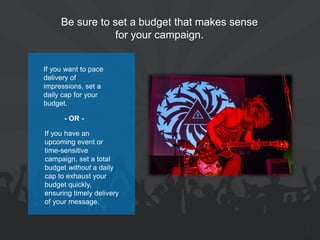 Be sure to set a budget that makes sense for your campaign. 
25 
If you have an upcoming event or time-sensitive campaign, set a total budget without a daily cap to exhaust your budget quickly, ensuring timely delivery of your message. 
If you want to pace delivery of impressions, set a daily cap for your budget. 
- OR -  