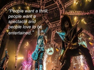 “People want a thrill, 
people want a spectacle and people love to be entertained.”  