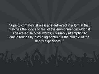 “A paid, commercial message delivered in a format that matches the look and feel of the environment in which it is delivered. In other words, it’s simply attempting to gain attention by providing content in the context of the user's experience. “  