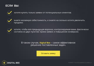 DIGITAL BEE MARKET YOUR BUSINESS GLOBALLY
http://digitalbee.com/brief/
ЕСЛИ ВЫ:
В таком случае, Digital Bee – самое эффективное
решение поставленных задач.
хотите, чтобы вся предыдущая воронка, контролируемая вами, фактически
состояла из двух пунктов: прием заявок и повышение конверсии.
хотите купить только заявки от потенциальных клиентов;
знаете желаемую себестоимость, и знаете на сколько хотите увеличить
продажи;
Оставить заявку
 