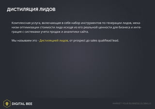 DIGITAL BEE MARKET YOUR BUSINESS GLOBALLY
ДИСТИЛЯЦИЯ ЛИДОВ
Комплексная услуга, включающая в себя набор инструментов по генерации лидов, меха-
низм оптимизации стоимости лида исходя из его реальной ценности для бизнеса и инте-
грация с системами учета продаж и аналитики сайта.
Мы называем это - Дистиляцией лидов, от prospect до sales qualifiead lead.
 