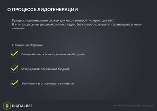 DIGITAL BEE MARKET YOUR BUSINESS GLOBALLY
Процесс лидогенерации сложен для нас, и невероятно прост для вас!
В его процессе мы решаем комплекс задач, без которого результат гарантировать нево-
хможно.
Говорите нам, какие лиды вам необходимы
Утверждаете рекламный бюджет
Получаете и оплачиваете клиентов
О ПРОЦЕССЕ ЛИДОГЕНЕРАЦИИ
С вашей же стороны:
 