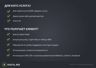 DIGITAL BEE MARKET YOUR BUSINESS GLOBALLY
ДЛЯ КОГО УСЛУГА?
Для маркетологов В2В товаров и услуг,
ЧТО ПОЛУЧАЕТ КЛИЕНТ?
Базу prospect leads
Умную рассылку с Open Rate от 40% до 80%
Обращения в службу поддержки или отдел продаж
Оптимизацию стоимости возможности
Интеграцию CRM, ESP и каналов привлечения AdWords, Linked In, Facebook
Директоров сейлз департаментов,
Агентств
 