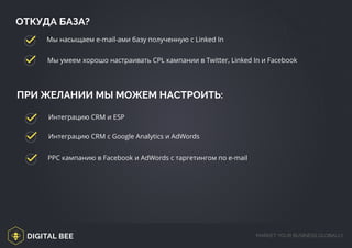 DIGITAL BEE MARKET YOUR BUSINESS GLOBALLY
ПРИ ЖЕЛАНИИ МЫ МОЖЕМ НАСТРОИТЬ:
ОТКУДА БАЗА?
Мы насыщаем e-mail-ами базу полученную с Linked In
Мы умеем хорошо настраивать CPL кампании в Twitter, Linked In и Facebook
Интеграцию CRM и ESP
Интеграцию CRM с Google Analytics и AdWords
РРС кампанию в Facebook и AdWords с таргетингом по e-mail
 