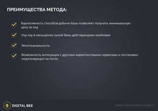 DIGITAL BEE MARKET YOUR BUSINESS GLOBALLY
ПРЕИМУЩЕСТВА МЕТОДА:
Вариативность способов добычи базы позволяет получить минимальную
цену за лид
Ноу-хау в насыщении сылой базы действующими имэйлами
Многоканальность
Возможность интеграции с другими маркетинговыми сервисами и постановки
лидогенерации на поток
 
