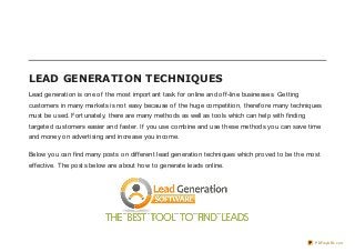 LEAD GENERATION TECHNIQUES
Lead generation is one of the most important task for online and off-line businesses. Getting
customers in many markets is not easy because of the huge competition, therefore many techniques
must be used. Fortunately, there are many methods as well as tools which can help with finding
targeted customers easier and faster. If you use combine and use these methods you can save time
and money on advertising and increase you income.

Below you can find many posts on different lead generation techniques which proved to be the most
effective. The posts below are about how to generate leads online.




                                                                                                 PDFmyURL.com
 