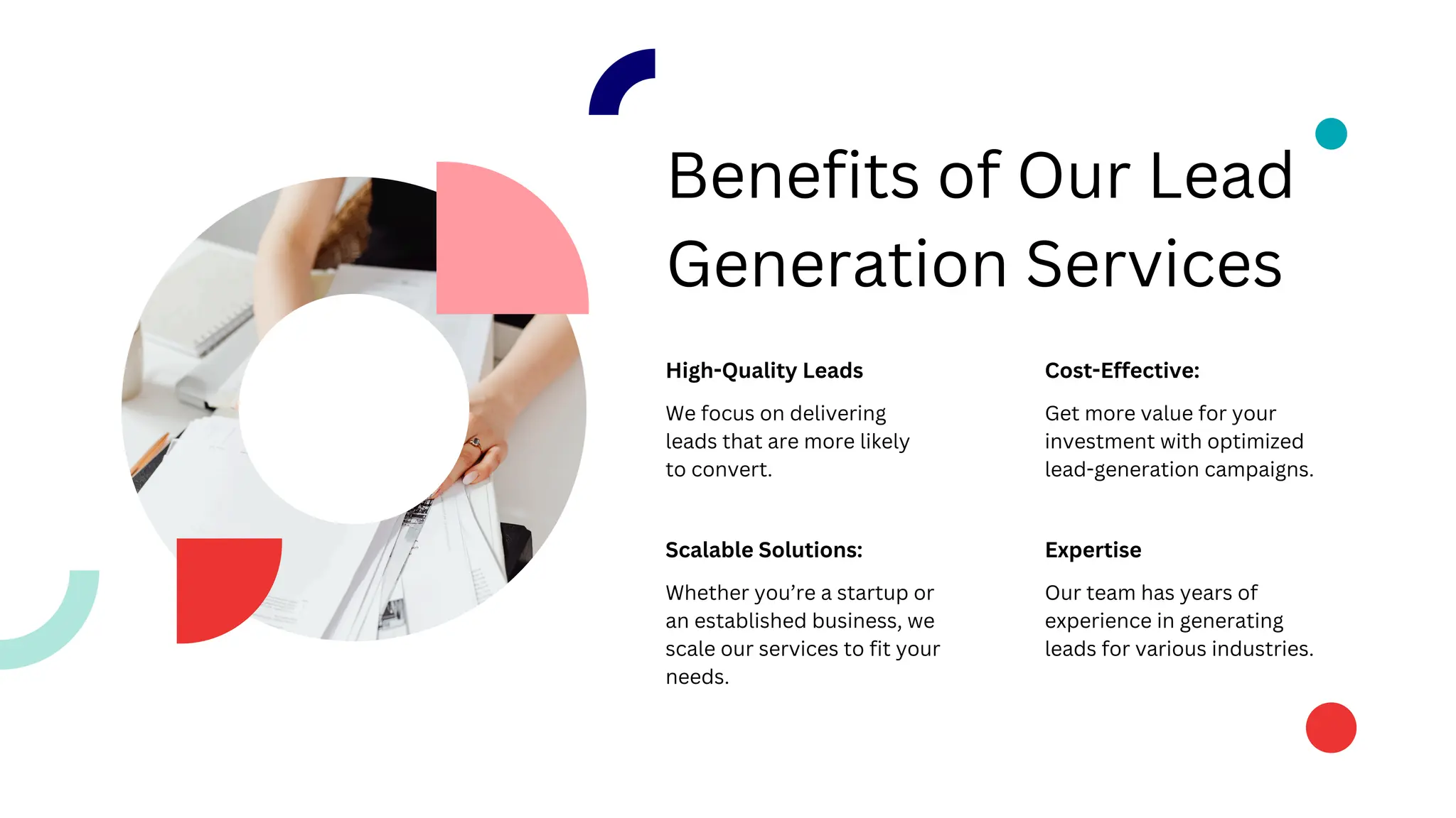 Benefits of Our Lead
Generation Services
High-Quality Leads
Scalable Solutions:
Cost-Effective:
Expertise
We focus on delivering
leads that are more likely
to convert.
Whether you’re a startup or
an established business, we
scale our services to fit your
needs.
Get more value for your
investment with optimized
lead-generation campaigns.
Our team has years of
experience in generating
leads for various industries.
 