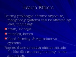 Health Effects During prolonged chronic exposure, many body systems can be affected by lead, including: brain, kidneys  muscles, bones  blood forming  & reproductive systems   Reported acute health effects include flu-like illness, encephalophy, coma and death.   