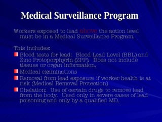 Medical Surveillance Program   Workers exposed to lead  above  the action level must be in a Medical Surveillance Program.   This includes:  Blood tests for lead:  Blood Lead Level (BBL) and Zinc Protoporphyrin (ZPP).  Does not include tissues or organ information.  Medical examinations  Removal from lead exposure if worker health is at risk (Medical Removal Protection)  Chelation:  Use of certain drugs to remove lead from the body.  Used only in severe cases of lead poisoning and only by a qualified MD.  