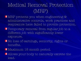 Medical Removal Protection (MRP) MRP protects you when engineering & administrative controls, work practices and respirators have failed to provide protection. Temporary removal from regular job to a different job with significantly lower exposure. No loss of earnings, seniority, rights or benefits. Maximum 18 month period. Allows your body to naturally excrete the lead. Includes blood lead level criteria/schedules. 