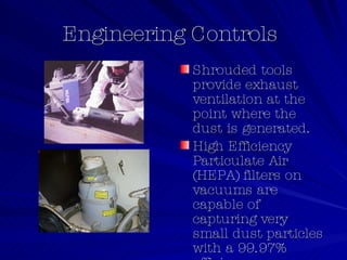 Engineering Controls  Shrouded tools provide exhaust ventilation at the point where the dust is generated. High Efficiency Particulate Air (HEPA) filters on vacuums are capable of capturing very small dust particles with a 99.97% efficiency. 