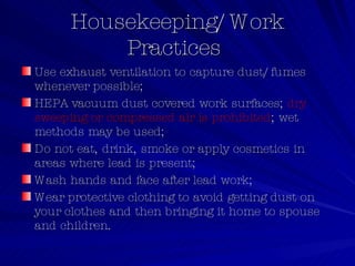 Housekeeping/Work Practices  Use exhaust ventilation to capture dust/fumes whenever possible;  HEPA vacuum dust covered work surfaces;  dry sweeping or compressed air is prohibited ; wet methods may be used;  Do not eat, drink, smoke or apply cosmetics in areas where lead is present;  Wash hands and face after lead work;  Wear protective clothing to avoid getting dust on your clothes and then bringing it home to spouse and children.  