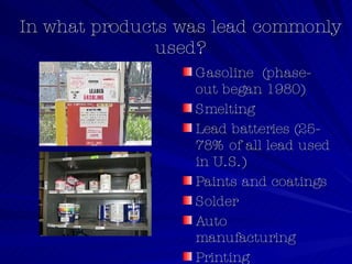 In what products was lead commonly used? Gasoline  (phase-out began 1980) Smelting  Lead batteries (25-78% of all lead used in U.S.)  Paints and coatings Solder Auto manufacturing Printing 