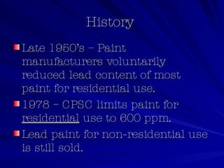 History  Late 1950’s – Paint manufacturers voluntarily reduced lead content of most paint for residential use. 1978 – CPSC limits paint for  residential  use to 600 ppm. Lead paint for non-residential use is still sold. 