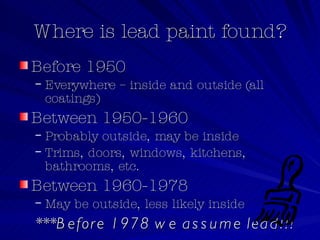 Where is lead paint found? Before 1950 Everywhere – inside and outside (all coatings) Between 1950-1960 Probably outside, may be inside Trims, doors, windows, kitchens, bathrooms, etc. Between 1960-1978 May be outside, less likely inside ***Before 1978 we assume lead!!! 