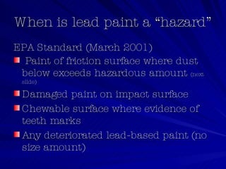 When is lead paint a “hazard” EPA Standard (March 2001) Paint of friction surface where dust below exceeds hazardous amount  (next slide) Damaged paint on impact surface Chewable surface where evidence of teeth marks Any deteriorated lead-based paint (no size amount) 