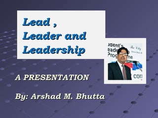 Lead ,
Leader and
Leadership
A PRESENTATION
By: Arshad M. Bhutta

 