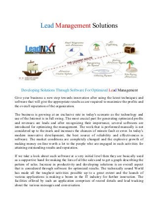 Lead Management Solutions

Developing Solutions Through Software For Optimized Lead Management
Give your business a new step towards innovation after using the latest techniques and
software that will give the appropriate results as are required to maximize the profits and
the overall reputation of the organization.
The business is growing at an exclusive rate in today's scenario as the technology and
use of the Internet is in full swing. The most crucial part for generating optimized profits
and revenues are leads and after recognizing their importance, several softwares are
introduced for optimizing the management. The work that is performed manually is not
considered up to the mark and increases the chances of minute fault or error. In today's
modern innovative development, the best source of reliability and effectiveness is
software. The market conditions are completely changed and the explosive growth of
making money on-line worth a lot to the people who are engaged in such activities for
attaining outstanding results and reputation.
If we take a look about such software at a very initial level then they are basically used
as a supportive hand for making the lists of all the sales and to get a graph describing the
pattern of sales. Increase in productivity and developing solutions is an overall aspect
that is considered through software for optimized results. The technically sound World
has made all the toughest activities possible up to a great extent and the launch of
various applications is making a boom in the IT industry for further innovation. The
facilities offered by such an application comprises of record details and lead tracking
about the various messages and conversation.

 