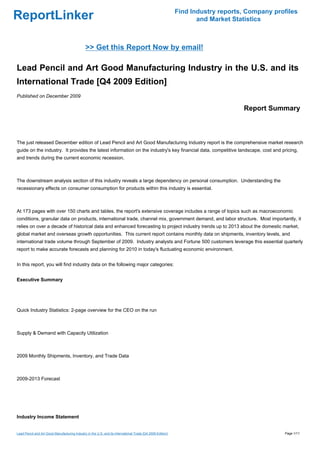 Find Industry reports, Company profiles
ReportLinker                                                                                                       and Market Statistics



                                               >> Get this Report Now by email!

Lead Pencil and Art Good Manufacturing Industry in the U.S. and its
International Trade [Q4 2009 Edition]
Published on December 2009

                                                                                                                                 Report Summary



The just released December edition of Lead Pencil and Art Good Manufacturing Industry report is the comprehensive market research
guide on the industry. It provides the latest information on the industry's key financial data, competitive landscape, cost and pricing,
and trends during the current economic recession.



The downstream analysis section of this industry reveals a large dependency on personal consumption. Understanding the
recessionary effects on consumer consumption for products within this industry is essential.



At 173 pages with over 150 charts and tables, the report's extensive coverage includes a range of topics such as macroeconomic
conditions, granular data on products, international trade, channel mix, government demand, and labor structure. Most importantly, it
relies on over a decade of historical data and enhanced forecasting to project industry trends up to 2013 about the domestic market,
global market and overseas growth opportunities. This current report contains monthly data on shipments, inventory levels, and
international trade volume through September of 2009. Industry analysts and Fortune 500 customers leverage this essential quarterly
report to make accurate forecasts and planning for 2010 in today's fluctuating economic environment.


In this report, you will find industry data on the following major categories:


Executive Summary




Quick Industry Statistics: 2-page overview for the CEO on the run



Supply & Demand with Capacity Utilization



2009 Monthly Shipments, Inventory, and Trade Data



2009-2013 Forecast




Industry Income Statement


Lead Pencil and Art Good Manufacturing Industry in the U.S. and its International Trade [Q4 2009 Edition]                                     Page 1/11
 