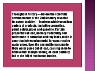 Throughout history — before the scientific
advancements of the 20th century revealed
its potent toxicity — lead was widely used in a
variety of products, including cosmetics,
paint, solder, pipes and gasoline. Certain
properties of lead, namely its ductility and
resistance to corrosion and tiny leaks, make it
a particularly good material for constructing
water pipes. Even the ancient Romans made
their water pipes out of lead, causing some to
believe that lead poisoning, at least partially,
led to the fall of the Roman Empire.
 