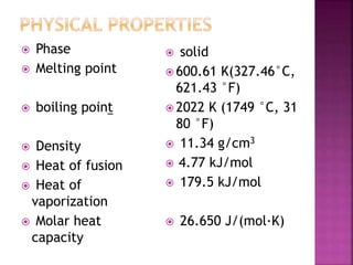  Phase
 Melting point
 boiling point
 Density
 Heat of fusion
 Heat of
vaporization
 Molar heat
capacity
 solid
 600.61 K(327.46°C,
621.43 °F)
 2022 K (1749 °C, 31
80 °F)
 11.34 g/cm3
 4.77 kJ/mol
 179.5 kJ/mol
 26.650 J/(mol·K)
 