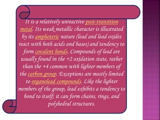 It is a relatively unreactive post-transition
metal. Its weak metallic character is illustrated
by its amphoteric nature (lead and lead oxides
react with both acids and bases) and tendency to
form covalent bonds. Compounds of lead are
usually found in the +2 oxidation state, rather
than the +4 common with lighter members of
the carbon group. Exceptions are mostly limited
to organolead compounds. Like the lighter
members of the group, lead exhibits a tendency to
bond to itself; it can form chains, rings, and
polyhedral structures.
 