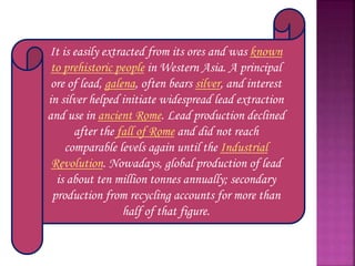 It is easily extracted from its ores and was known
to prehistoric people in Western Asia. A principal
ore of lead, galena, often bears silver, and interest
in silver helped initiate widespread lead extraction
and use in ancient Rome. Lead production declined
after the fall of Rome and did not reach
comparable levels again until the Industrial
Revolution. Nowadays, global production of lead
is about ten million tonnes annually; secondary
production from recycling accounts for more than
half of that figure.
 