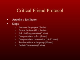 Critical Friend Protocol Appoint a facilitator Steps Introduce the purpose (5 mins) Present the issue (10 -15 mins) Ask clarifying question (5 mins) Group members reflect (5mins) Group members conversation (10- 15 mins) Teacher reflects to the group (10mins) De-brief the session (5 mins) 