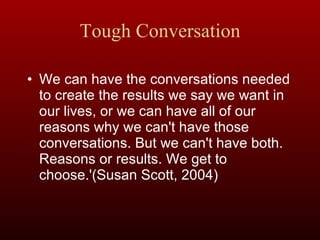 Tough Conversation We can have the conversations needed to create the results we say we want in our lives, or we can have all of our reasons why we can't have those conversations. But we can't have both. Reasons or results. We get to choose.'(Susan Scott, 2004) 
