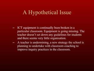 A Hypothetical Issue ICT equipment is continually been broken in a particular classroom. Equipment is going missing. The teacher doesn’t set down any guidelines for students and there seems very little organisation. A teacher is undermining, a new strategy the school is planning to undertake with classroom coaching to improve inquiry practices in the classroom. 